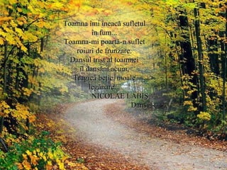 Toamna îmi îneacă sufletulToamna îmi îneacă sufletul
în fum...în fum...
Toamna-mi poartă-n sufletToamna-mi poartă-n suflet
roiuri de frunzare.roiuri de frunzare.
Dansul trist al toamneiDansul trist al toamnei
îl dansăm acum,îl dansăm acum,
Tragică beţie, moaleTragică beţie, moale
legănare...legănare...
NICOLAE LABIŞNICOLAE LABIŞ
DansDans
 
