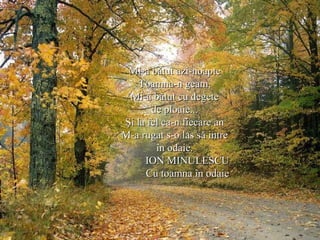 Mi-a bătut azi-noapteMi-a bătut azi-noapte
Toamna-n geam,Toamna-n geam,
Mi-a bătut cu degeteMi-a bătut cu degete
de ploaie...de ploaie...
Şi la fel ca-n fiecare anŞi la fel ca-n fiecare an
M-a rugat s-o las să intreM-a rugat s-o las să intre
în odaie.în odaie.
ION MINULESCUION MINULESCU
Cu toamna în odaieCu toamna în odaie
 
