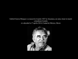 Gabriel Garcia Marquez s-a nascut la 6 martie 1927 in Aracataca, un satuc situat in muntii
columbieni Caraibe
si a decedat la 17 aprilie 2014, Ciudad de México, Mexic
SCRISOAREA DE ADIO A UNUI GENIU
 