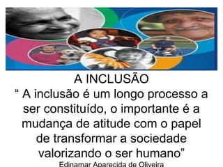 A INCLUSÃO 
“ A inclusão é um longo processo a 
ser constituído, o importante é a 
mudança de atitude com o papel 
de transformar a sociedade 
valorizando o ser humano” 
Edinamar Aparecida de Oliveira 
 