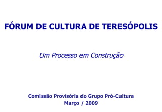 Um  Processo em Construção FÓRUM DE CULTURA DE TERESÓPOLIS Comissão Provisória do Grupo Pró-Cultura Março / 2009 