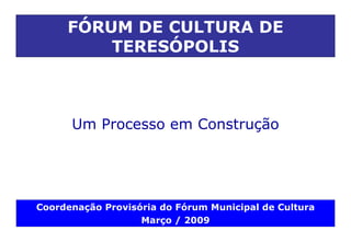 Um  Processo em Construção FÓRUM DE CULTURA DE TERESÓPOLIS Coordenação Provisória do Fórum Municipal de Cultura Março / 2009 