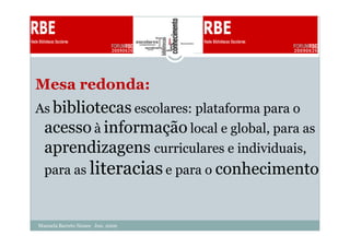 Mesa redonda:
As bibliotecas escolares: plataforma para o
 acesso à informação local e global, para as
 aprendizagens curriculares e individuais,
  para as literacias e para o conhecimento


Manuela Barreto Nunes Jun. 2009
 