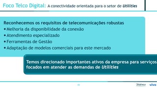 10 
Foco Telco Digital: A conectividade orientada para o setor de Utilities 
Reconhecemos os requisitos de telecomunicações robustas 
 
Melhoria da disponibilidade da conexão 
 
Atendimento especializado 
 
Ferramentas de Gestão 
 
Adaptação de modelos comerciais para este mercado 
Temos direcionado importantes ativos da empresa para serviços focados em atender as demandas de Utilities  