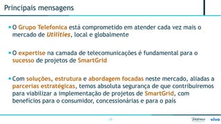 17 
 
O Grupo Telefonica está comprometido em atender cada vez mais o mercado de Utilities, local e globalmente 
 
O expertise na camada de telecomunicações é fundamental para o sucesso de projetos de SmartGrid 
 
Com soluções, estrutura e abordagem focadas neste mercado, aliadas a parcerias estratégicas, temos absoluta segurança de que contribuiremos para viabilizar a implementação de projetos de SmartGrid, com benefícios para o consumidor, concessionárias e para o país 
Principais mensagens  