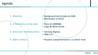 2 
Agenda 
1. 
Histórico 
2. 
A Telefonica no mercado 
3. 
Uma nova Telefonica|Vivo 
4. 
Sobre o futuro 
 
Background da entrada em M2M 
 
Resultados no Brasil 
 
Foco em Utilities 
 
Caso do Reino Unido 
 
Serviços Digitais 
 
M2M 3.0 
 
Projetos complementares e o cliente final  