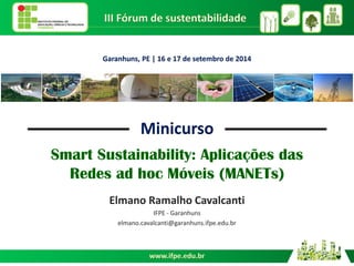 Smart Sustainability: Aplicações das Redes ad hoc Móveis (MANETs) 
Elmano Ramalho Cavalcanti 
IFPE - Garanhuns 
elmano.cavalcanti@garanhuns.ifpe.edu.br 
Garanhuns, PE | 16 e 17 de setembro de 2014 
Minicurso  