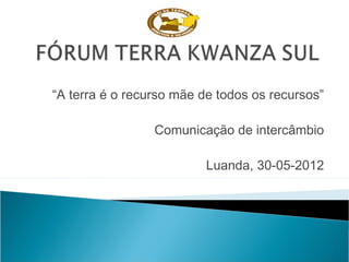 “A terra é o recurso mãe de todos os recursos”
Comunicação de intercâmbio
Luanda, 30-05-2012
 