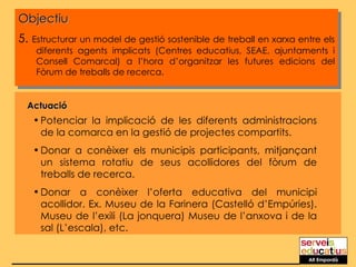 Objectiu 5.  Estructurar un model de gestió sostenible de treball en xarxa entre els diferents agents implicats (Centres educatius, SEAE, ajuntaments i Consell Comarcal) a l’hora d’organitzar les futures edicions del Fòrum de treballs de recerca. Actuació Potenciar la implicació de les diferents administracions de la comarca en la gestió de projectes compartits. Donar a conèixer els municipis participants, mitjançant un sistema rotatiu de seus acollidores del fòrum de treballs de recerca. Donar a conèixer l’oferta educativa del municipi acollidor. Ex. Museu de la Farinera (Castelló d’Empúries). Museu de l’exili (La jonquera) Museu de l’anxova i de la sal (L’escala), etc. Alt Empordà 