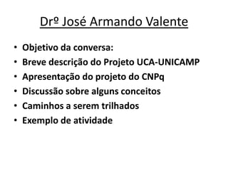 Drº José Armando Valente
•   Objetivo da conversa:
•   Breve descrição do Projeto UCA-UNICAMP
•   Apresentação do projeto do CNPq
•   Discussão sobre alguns conceitos
•   Caminhos a serem trilhados
•   Exemplo de atividade
 