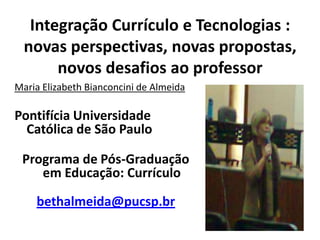 Integração Currículo e Tecnologias :
  novas perspectivas, novas propostas,
       novos desafios ao professor
Maria Elizabeth Bianconcini de Almeida

Pontifícia Universidade
  Católica de São Paulo

 Programa de Pós-Graduação
    em Educação: Currículo

    bethalmeida@pucsp.br
 