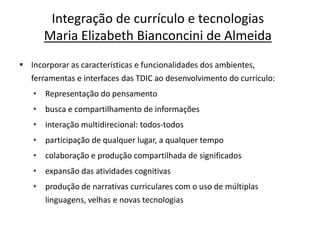 Integração de currículo e tecnologias
      Maria Elizabeth Bianconcini de Almeida
 Incorporar as características e funcionalidades dos ambientes,
  ferramentas e interfaces das TDIC ao desenvolvimento do currículo:
   • Representação do pensamento
   • busca e compartilhamento de informações
   • interação multidirecional: todos-todos
   • participação de qualquer lugar, a qualquer tempo
   • colaboração e produção compartilhada de significados
   • expansão das atividades cognitivas
   • produção de narrativas curriculares com o uso de múltiplas
     linguagens, velhas e novas tecnologias
 