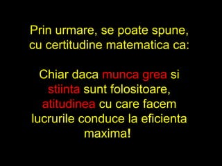 Prin urmare, se poate spune, cu certitudine matematica ca: Chiar daca  munca grea  si  stiinta  sunt folositoare,  atitudinea  cu care facem lucrurile conduce la eficienta maxima !   
