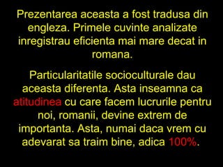 Prezentarea aceasta a fost tradusa din engleza. Primele cuvinte analizate inregistrau eficienta mai mare decat in romana. Particularitatile socioculturale dau aceasta diferenta. Asta inseamna ca  atitudinea  cu care facem lucrurile pentru noi, romanii, devine extrem de importanta. Asta, numai daca vrem cu adevarat sa traim bine, adica  100% .  