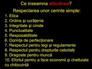 Ce inseamna  atitudinea ?  Respectarea unor cerinte simple: 1. Etica 2. Ordine ?i cur??enie 3. Integritate ?i cinste 4. Punctualitate 5. Resposabilitate 6. Dorin?a de perfec?ionare 7. Respectul pentru legi ?i regulamente 8. Respectul pentru drepturile celorlal?i 9. Dragoste pentru munc? 10. Efortul pentru a face economii ?i cheltuiala cu chibzuin?? 