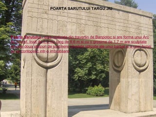 POARTA SARUTULUI TARGU JIU Poarta Sarutului  - este realizata din travertin de Banpotoc si are forma unui Arc de Triumf. Inalt de 5,3 mp lung de 6,6 m si cu o grosime de 1,7 m are sculptate pe cele doua stalpuri de sustinere siluetele stilizate ale unui barbat si a unei femei ce se contopesc intr-o imbratisare . 