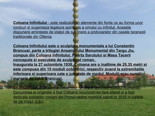 Coloana Infinitului  - este realizata din elemente din fonta ce au forma unor romburi si sugereaza legatura spirituala a omului cu infinitul. Aceasta dispunere aminteste de stalpii de sustinere a pridvoarelor din casele taranesti traditionale din Oltenia Coloana Infinitului este o sculptura monumentala a lui Constantin Brancusi, parte a trilogiei Ansamblului Monumental din Targu Jiu, compus din Coloana Infinitului, Poarta Sarutului si Masa Tacerii concepute si executate de sculptorul roman.  Inaugurata la 27 octombrie 1938, Coloana are o inaltime de 29,35 metri si este compusa din 15 moduli octaedrici, respectiv avand la extremitatile inferioara si superioara cate o jumatate de modul. Modulii erau numiti margele de catre Brancusi. Sculptura este o stilizare a coloanelor funerare specifice sudului Romaniei. Denumirea ei originala a fost Coloana recunostintei fara sfarsit si a fost dedicata soldatilor romani din Primul razboi mondial cazuti in 1916 in luptele de pe malul Jiului. 