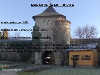  MANASTIREA MOLDOVITA Anul construcţiei: 1532  Construită de: Domnitorul Petru Rareş  Locaţia: Vatra Moldoviţei, judeţul Suceava  Sumar: Cea mai importantă caracteristică a Bisericii „Buna Vestire” este exonartexul cu cele trei bolţi în faţada vestică. Dintre toate bisericile bucovinene, picturile exterioare de aici s-au pastrat cel mai bine   