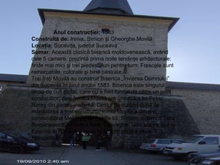 Anul construcţiei:  1583  Construită de:  Irimia, Simion şi Gheorghe Movilă  Locaţia:  Suceviţa, judeţul Suceava  Sumar : Această clasică biserică moldovenească, având cele 5 camere, prezintă prima noile tendinţe arhitecturale: firide mai mici şi trei piedestaluri pentru turn. Frescele sunt remarcabile, colorate şi bine păstrate. Trei fraţi Movilă au construit Biserica „Învierea Domnului” din Suceviţa în jurul anului 1583. Biserica este singurul lăcaş de cult pictat, care nu a fost fondat de către un prinţ conducător, deşi familia Movilă era urmaşă a lui Petru Rareş din partea maternă. Destul de curând după ce mănăstirea a fost construită, Irimia Movilă a devenit conducătorul Moldovei iar fratele lui, Simion, a domnit Ţara Românească. Al treilea frate, Gheorghe, care era pe atunci Episcop la Rădăuţi a urcat în funcţie până a devenit Mitropolitul  