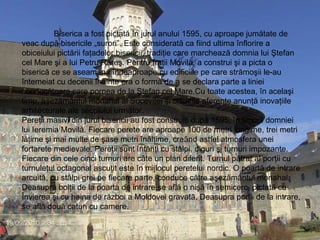 Biserica a fost pictată în jurul anului 1595, cu aproape jumătate de veac după bisericile „surori”. Este considerată ca fiind ultima înflorire a obiceiului pictării faţadelor bisericii, tradiţie care marchează domnia lui Ştefan cel Mare şi a lui Petru Rareş. Pentru fraţii Movilă, a construi şi a picta o biserică ce se aseamănă îndeaproape cu edificiile pe care strămoşii le-au întemeiat cu decenii înainte era o formă de a se declara parte a liniei conducătoare care pornea de la Ştefan cel Mare.Cu toate acestea, în acelaşi timp, aşezământul monahal al Suceviţei şi clădirile aferente anunţă inovaţiile arhitecturale ale secolului următor.  Pereţii masivi din jurul bisericii au fost construiţi după 1595, în timpul domniei lui Ieremia Movilă. Fiecare perete are aproape 100 de metri lungime, trei metri lăţime şi mai multe de şase metri înălţime, creând astfel atmosfera unei fortarete medievale. Pereţii sunt întăriţi cu stâlpi, diguri şi turnuri impozante. Fiecare din cele cinci turnuri are câte un plan diferit. Turnul pătrat al porţii cu turnuleţul octagonal ascuţit este în mijlocul peretelui nordic. O poartă de intrare arcuită, cu stâlpi grei pe fiecare parte, conduce către aşezământul monahal. Deasupra bolţii de la poarta de intrare se află o nişă în semicerc, pictată cu Învierea şi cu haina de război a Moldovei gravată. Deasupra porţii de la intrare, se află două caturi cu camere. 