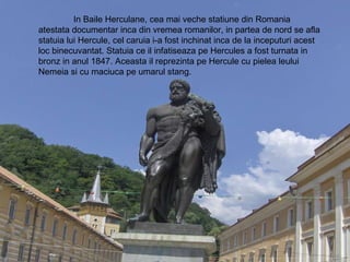 In Baile Herculane, cea mai veche statiune din Romania atestata documentar inca din vremea romanilor, in partea de nord se afla statuia lui Hercule, cel caruia i-a fost inchinat inca de la inceputuri acest loc binecuvantat. Statuia ce il infatiseaza pe Hercules a fost turnata in bronz in anul 1847. Aceasta il reprezinta pe Hercule cu pielea leului Nemeia si cu maciuca pe umarul stang. 