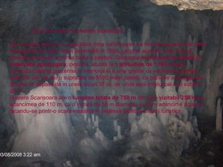 Gura de intrare in pestera Scarisoara. Nu se poate preciza cu exactitate data cand pestera a fost descoperita dar este mentionata de catre Adolt Schmididi in 1863, geograf austriac care a facut primele observatii si prima harta a pesterii. Declarata  monument al naturii si rezervatie speologica , pestera, situata la o  altitudine de 1150 m  este renumita datorita prezentei in interiorul ei a unui ghetar cu vechime de peste 3000 de ani, ce are o suprafata de 5500 metri patrati, cu grosime a stratului de gheata ce depaseste in unele locuri 37 m, iar unde este stratul cel mai subtire 26 m.  Pestera Scarisoara are o  lungime totala de 750 m  din care  vizitabil 250 m  iar adancimea de 110 m, cu o intrare de 50 m diametru si 48 m adancime accesul facandu-se printr-o scara metalica in vederea facilitarii intrarii turistilor. 