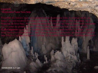 Legenda “ Solomatul”care fura fete. Povestile din batrani spun ca in pestera de la Scarisoara traia, in vremuri vechi, un balaur pe care localnicii il numeau Solomat. Acesta fura cate o fata frumoasa, fie in Noaptea de Anul Nou, fie in noaptea dinaintea Targului de Fete la Gaina si le ascundea intr-un palat de gheata pe care niciunul dintre localnici n-a avut ocazia sa-l vada.  O alta legenda  spune ca, in spatele formatiunii calcaroase numite “La Brazi “, exista doua bazine tot timpul pline cu apa. Cine se aseaza in genunchi, isi descopera capul si bea direct cu buzele si-si pune o dorinta, isi va vedea visul cu ochii. Conditia este sa-si r 