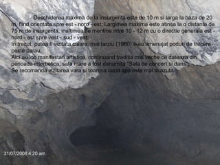 Deschiderea maxima de la insurgenta este de 10 m si larga la baza de 20 m, fiind orientata spre est - nord - est; Largimea maxima este atinsa la o distanta de 75 m de insurgenta, inaltimea se mentine intre 10 - 12 m cu o directie generala est - nord - est spre vest - sud - vest;  In trecut, putea fi vizitata calare, mai tarziu (1960) s-au amenajat poduri de trecere peste parau;  Aici au loc manifestari artistice, continuand traditia mai veche ce dateaza din perioada interbelica; sala mare a fost denumita "Sala de concert si dans"; Se recomanda vizitarea vara si toamna cand apa este mai scazuta.  