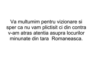 Va multumim pentru vizionare si sper ca nu vam plictisit ci din contra v-am atras atentia asupra locurilor minunate din tara  Romaneasca. 