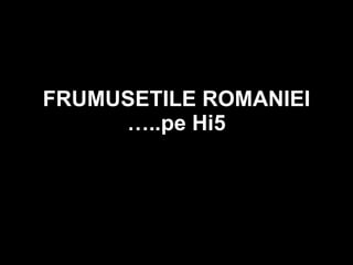 FRUMUSETILE ROMANIEI …..pe Hi5 