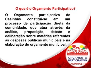 O que é o Orçamento Participativo?
O Orçamento participativo de
Casinhas constitui-se em um
processo de participação direta da
comunidade, que atua através da
análise, proposição, debate e
deliberação sobre matérias referentes
às despesas públicas municipais e na
elaboração do orçamento municipal.
 
