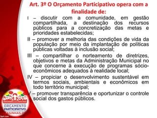 Art. 3º O Orçamento Participativo opera com a
finalidade de:
I – discutir com a comunidade, em gestão
compartilhada, a destinação dos recursos
públicos para a concretização das metas e
prioridades estabelecidas;
II – promover a melhoria das condições de vida da
população por meio da implantação de políticas
públicas voltadas à inclusão social;
III – compartilhar o norteamento de diretrizes,
objetivos e metas da Administração Municipal no
que concerne à execução de programas sócio-
econômicos adequados à realidade local;
IV – propiciar o desenvolvimento sustentável em
termos sociais, ambientais e econômicos em
todo território municipal;
V – promover transparência e oportunizar o controle
social dos gastos públicos.
 
