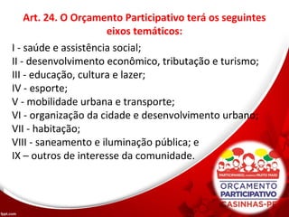 Art. 24. O Orçamento Participativo terá os seguintes
eixos temáticos:
I - saúde e assistência social;
II - desenvolvimento econômico, tributação e turismo;
III - educação, cultura e lazer;
IV - esporte;
V - mobilidade urbana e transporte;
VI - organização da cidade e desenvolvimento urbano;
VII - habitação;
VIII - saneamento e iluminação pública; e
IX – outros de interesse da comunidade.
 