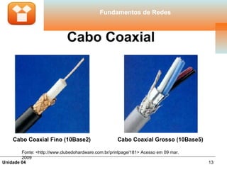Fundamentos de Redes



                              Cabo Coaxial




    Cabo Coaxial Fino (10Base2)                      Cabo Coaxial Grosso (10Base5)

        Fonte: <http://www.clubedohardware.com.br/printpage/181> Acesso em 09 mar.
        2009
Unidade 04                                                                           13
 