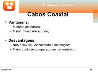 Fundamentos de Redes


                   Cabos Coaxial
   • Vantagens:
        – Maiores distâncias;
        – Maior imunidade a ruído;

   • Desvantagens:
        – Não é flexível, dificultando a instalação;
        – Maior custo se comparado ao par metálico.




Unidade 04                                             15
 