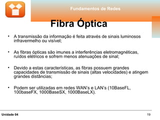 Fundamentos de Redes


                         Fibra Óptica
   •   A transmissão da informação é feita através de sinais luminosos
       infravermelho ou visível;

   •   As fibras ópticas são imunes a interferências eletromagnéticas,
       ruídos elétricos e sofrem menos atenuações de sinal;

   •   Devido a estas características, as fibras possuem grandes
       capacidades de transmissão de sinais (altas velocidades) e atingem
       grandes distâncias;

   •   Podem ser utilizadas em redes WAN’s e LAN’s (10BaseFL,
       100baseFX, 1000BaseSX, 1000BaseLX).



Unidade 04                                                               19
 