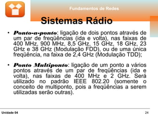 Fundamentos de Redes


               Sistemas Rádio
   • Ponto-a-ponto: ligação de dois pontos através de
     um par de freqüências (ida e volta), nas faixas de
     400 MHz, 900 MHz, 8,5 GHz, 15 GHz, 18 GHz, 23
     GHz e 38 GHz (Modulação FDD), ou de uma única
     freqüência, na faixa de 2,4 GHz (Modulação TDD);
   • Ponto Multiponto: ligação de um ponto a vários
     pontos através de um par de freqüências (ida e
     volta), nas faixas de 400 MHz e 2 GHz. Será
     utilizado no padrão IEEE 802.20 (somente o
     conceito de multiponto, pois a freqüências a serem
     utilizadas serão outras).


Unidade 04                                            24
 