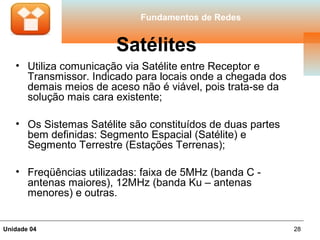 Fundamentos de Redes


                       Satélites
   • Utiliza comunicação via Satélite entre Receptor e
     Transmissor. Indicado para locais onde a chegada dos
     demais meios de aceso não é viável, pois trata-se da
     solução mais cara existente;

   • Os Sistemas Satélite são constituídos de duas partes
     bem definidas: Segmento Espacial (Satélite) e
     Segmento Terrestre (Estações Terrenas);

   • Freqüências utilizadas: faixa de 5MHz (banda C -
     antenas maiores), 12MHz (banda Ku – antenas
     menores) e outras.


Unidade 04                                                  28
 