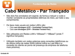 Fundamentos de Redes


       Cabo Metálico - Par Trançado
   •   São dois fios enrolados em espiral, de forma a reduzir o ruído e
       manter constante as propriedades elétricas do meio, por todo o seu
       comprimento;

   •   Os tipos mais usuais em redes LAN’s são:
        – Cabo sem blindagem (UTP – Unshielded Twisted Pair);
        – Cabo com blindagem (STP – Shielded Twisted Pair);

   •   São utilizados em Redes LAN’s 100baseT / 10BaseT (onde T
       significa trançado);

   •   Utilizado também em redes externas para conexões telefônicas ou
       de última milha de redes WAN (última milha ou Last Mile é a
       conexão do cliente ao ponto de presença da empresa de telefonia
       mais próxima).

Unidade 04                                                                  4
 