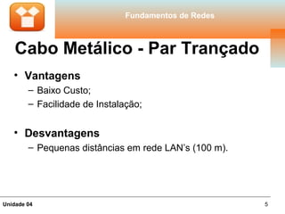 Fundamentos de Redes



    Cabo Metálico - Par Trançado
   • Vantagens
        – Baixo Custo;
        – Facilidade de Instalação;


   • Desvantagens
        – Pequenas distâncias em rede LAN’s (100 m).




Unidade 04                                             5
 