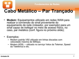 Fundamentos de Redes


    Cabo Metálico – Par Trançado
   • Modem: Equipamentos utilizado em redes WAN para
     realizar a conversão do sinal proveniente do
     equipamento de rede (roteador, por exemplo) para um
     sinal capaz de trafegar no meio de acesso físico, no
     caso, par metálico (conf. figura no próximo slide);

   • Exemplos:
        – Modem padrão V92 utilizado em linhas discadas com
          velocidade máxima de 56Kbps;
        – Modem ADSL – utilizado no serviço Velox da Telemar, Speed
          da Telefônica e etc.



Unidade 04                                                            7
 
