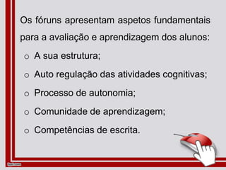 Os fóruns apresentam aspetos fundamentais
para a avaliação e aprendizagem dos alunos:
o A sua estrutura;
o Auto regulação das atividades cognitivas;
o Processo de autonomia;
o Comunidade de aprendizagem;
o Competências de escrita.
 