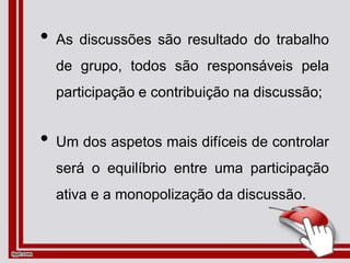 • As discussões são resultado do trabalho
de grupo, todos são responsáveis pela
participação e contribuição na discussão;
• Um dos aspetos mais difíceis de controlar
será o equilíbrio entre uma participação
ativa e a monopolização da discussão.
 