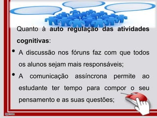 Quanto à auto regulação das atividades
cognitivas:
• A discussão nos fóruns faz com que todos
os alunos sejam mais responsáveis;
• A comunicação assíncrona permite ao
estudante ter tempo para compor o seu
pensamento e as suas questões;
 