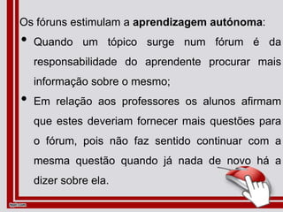 Os fóruns estimulam a aprendizagem autónoma:
• Quando um tópico surge num fórum é da
responsabilidade do aprendente procurar mais
informação sobre o mesmo;
• Em relação aos professores os alunos afirmam
que estes deveriam fornecer mais questões para
o fórum, pois não faz sentido continuar com a
mesma questão quando já nada de novo há a
dizer sobre ela.
 