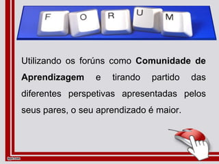 Utilizando os forúns como Comunidade de
Aprendizagem e tirando partido das
diferentes perspetivas apresentadas pelos
seus pares, o seu aprendizado é maior.
 