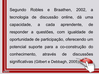 Segundo Robles e Braathen, 2002, a
tecnologia de discussão online, dá uma
capacidade, a cada aprendente, de
responder a questões, com igualdade de
oportunidade de participação, oferecendo um
potencial suporte para a co-construção do
conhecimento, através de discussões
significativas (Gilbert e Debbagh, 2005).
 