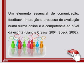 Um elemento essencial de comunicação,
feedback, interação e processo de avaliação
numa turma online é a competência ao nível
da escrita (Liang e Creasy, 2004, Speck, 2002).
.
 