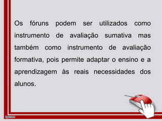 Os fóruns podem ser utilizados como
instrumento de avaliação sumativa mas
também como instrumento de avaliação
formativa, pois permite adaptar o ensino e a
aprendizagem às reais necessidades dos
alunos.
 