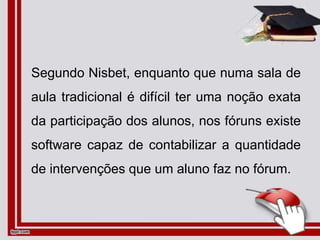 Segundo Nisbet, enquanto que numa sala de
aula tradicional é difícil ter uma noção exata
da participação dos alunos, nos fóruns existe
software capaz de contabilizar a quantidade
de intervenções que um aluno faz no fórum.
 